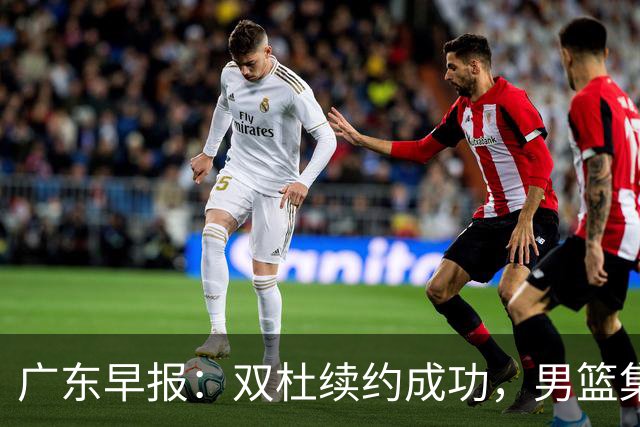 广东早报：双杜续约成功，男篮集训名单发布，上海欲挖焦泊乔？